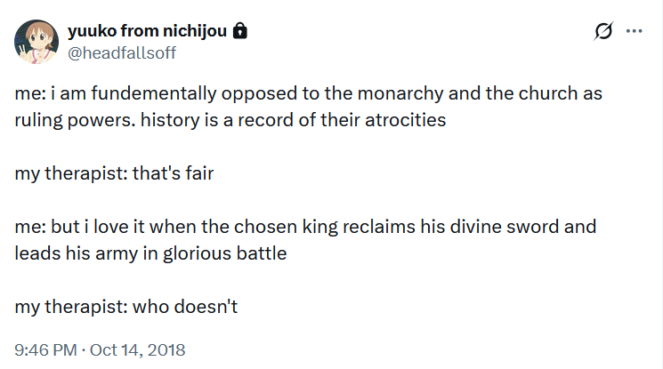 tweet by @headfallsoff. me: i am fundementally opposed to the monarchy and the church as ruling powers. history is a record of their atrocities; my therapist: that's fair; me: but i love it when the chosen king reclaims his divine sword and leads his army in glorious battle; my therapist: who doesn't